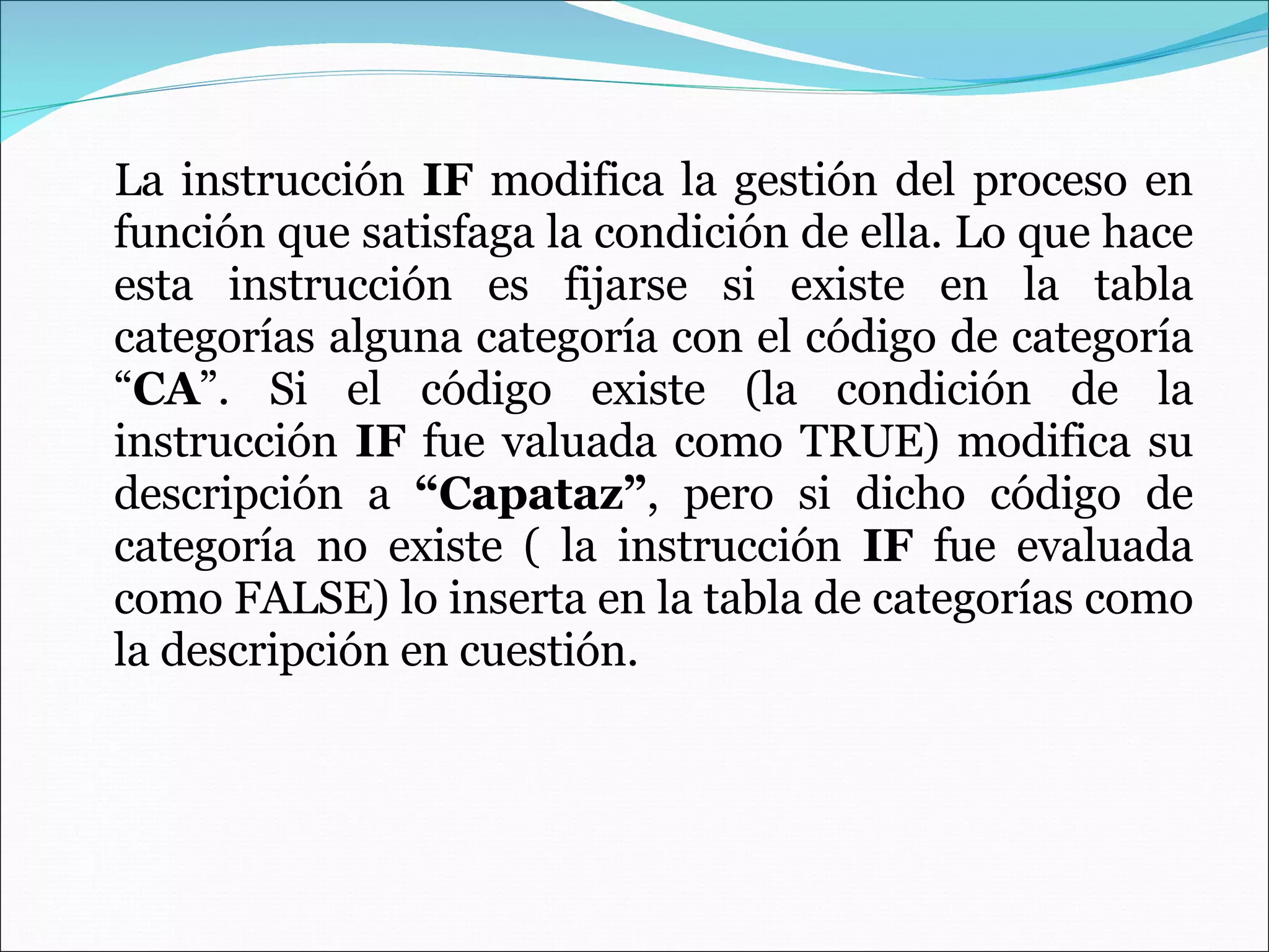 La instrucción  IF  modifica la gestión del proceso en función que satisfaga la condición de ella. Lo que hace esta instrucción es fijarse si existe en la tabla categorías alguna categoría con el código de categoría “ CA ”. Si el código existe (la condición de la instrucción  IF  fue valuada como TRUE) modifica su descripción a  “Capataz” , pero si dicho código de categoría no existe ( la instrucción  IF  fue evaluada como FALSE) lo inserta en la tabla de categorías como la descripción en cuestión. 