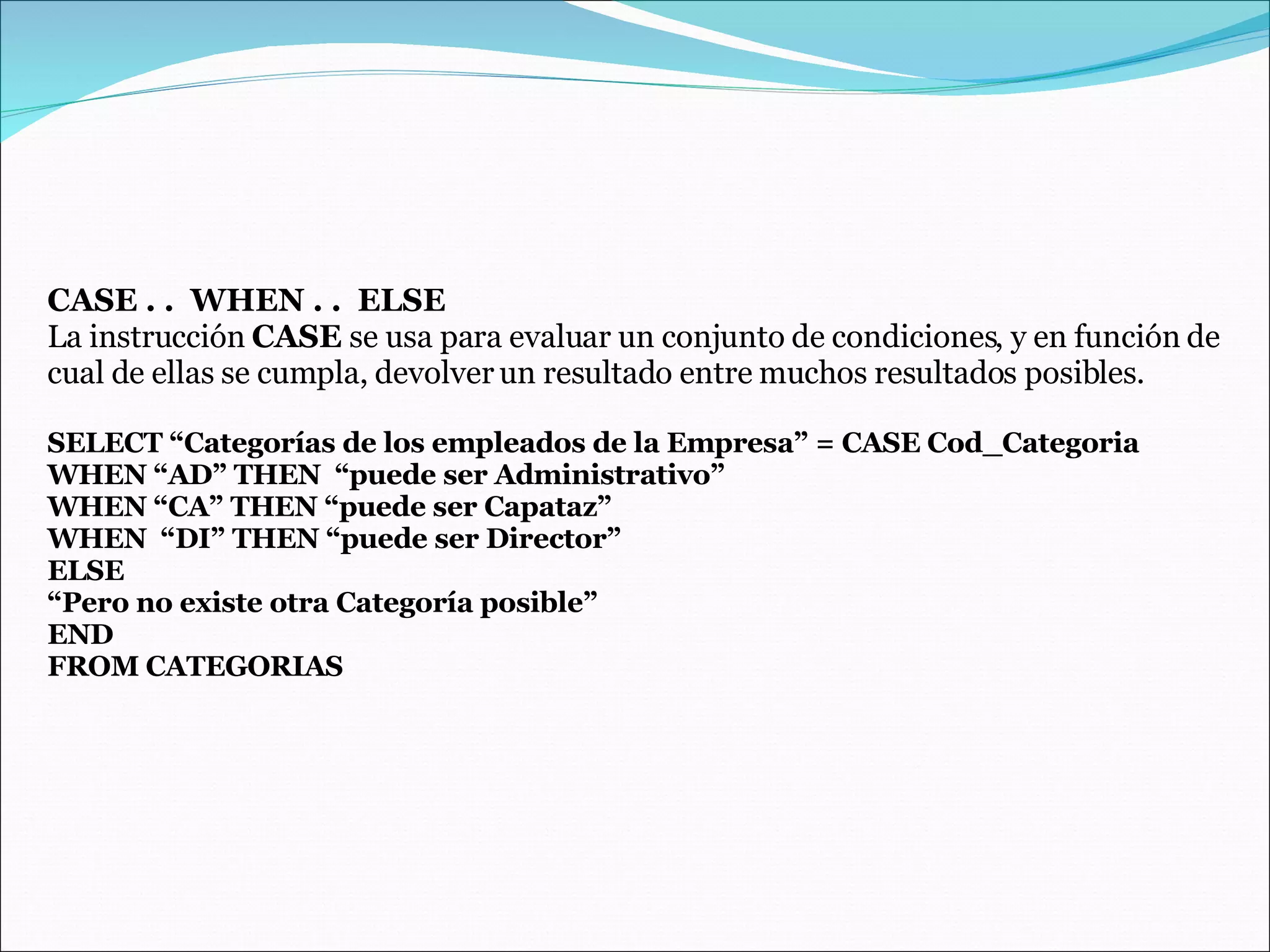CASE . .  WHEN . .  ELSE La instrucción  CASE  se usa para evaluar un conjunto de condiciones, y en función de cual de ellas se cumpla, devolver un resultado entre muchos resultados posibles. SELECT “Categorías de los empleados de la Empresa” = CASE Cod_Categoria WHEN “AD” THEN  “puede ser Administrativo” WHEN “CA” THEN “puede ser Capataz” WHEN  “DI” THEN “puede ser Director” ELSE “ Pero no existe otra Categoría posible” END  FROM CATEGORIAS 
