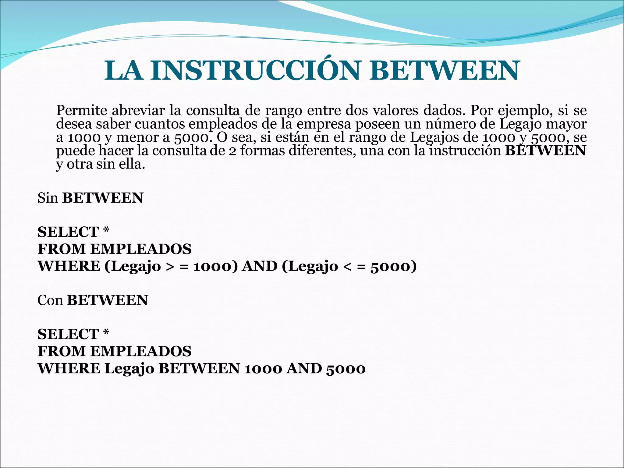 Permite abreviar la consulta de rango entre dos valores dados. Por ejemplo, si se desea saber cuantos empleados de la empresa poseen un número de Legajo mayor a 1000 y menor a 5000. O sea, si están en el rango de Legajos de 1000 y 5000, se puede hacer la consulta de 2 formas diferentes, una con la instrucción  BETWEEN  y otra sin ella. Sin  BETWEEN SELECT * FROM EMPLEADOS WHERE (Legajo > = 1000) AND (Legajo < = 5000) Con  BETWEEN SELECT * FROM EMPLEADOS WHERE Legajo BETWEEN 1000 AND 5000 LA INSTRUCCIÓN BETWEEN 