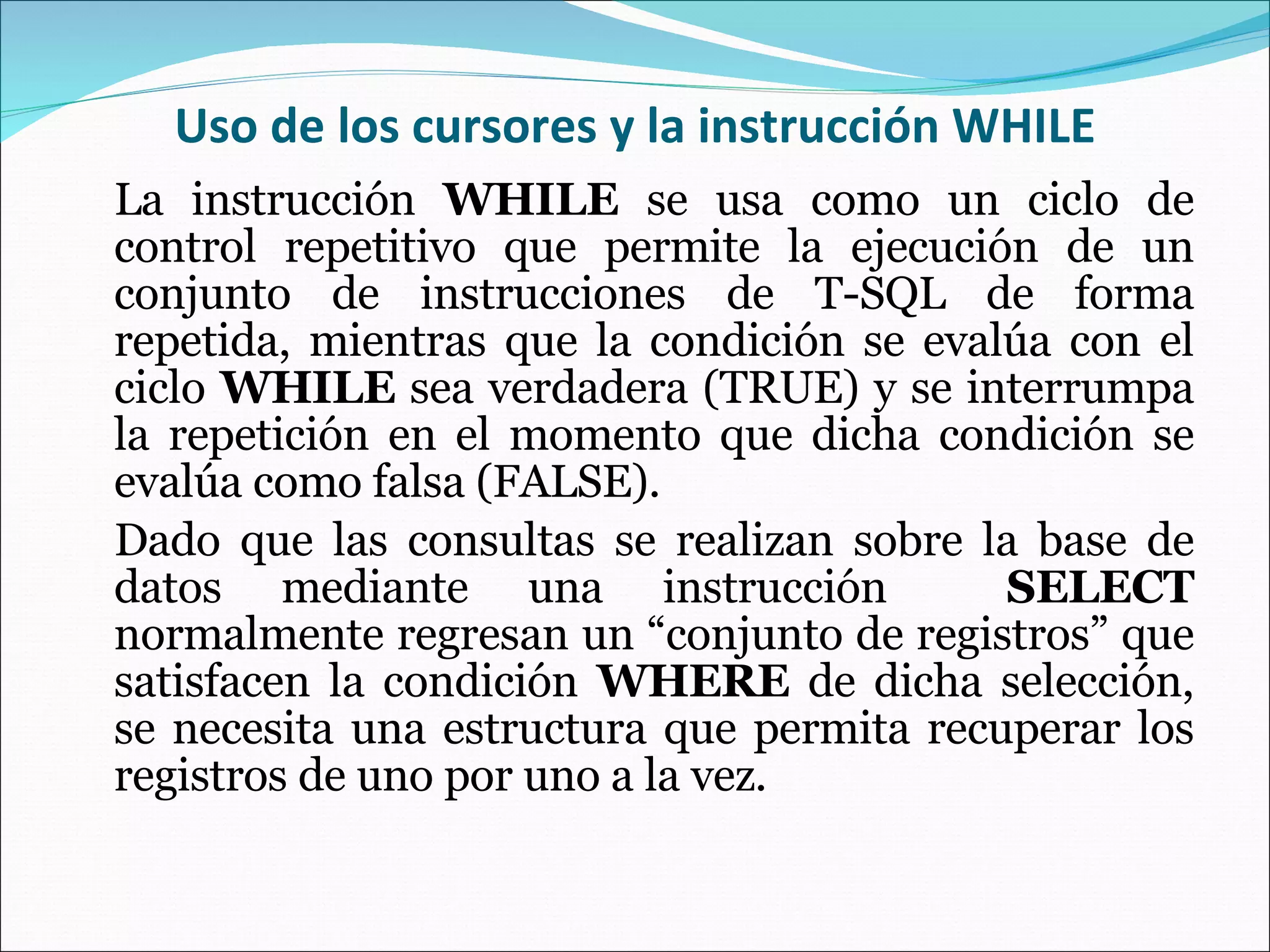 Uso de los cursores y la instrucción WHILE La instrucción  WHILE  se usa como un ciclo de control repetitivo que permite la ejecución de un conjunto de instrucciones de T-SQL de forma repetida, mientras que la condición se evalúa con el ciclo  WHILE  sea verdadera (TRUE) y se interrumpa la repetición en el momento que dicha condición se evalúa como falsa (FALSE). Dado que las consultas se realizan sobre la base de datos mediante una instrucción  SELECT  normalmente regresan un “conjunto de registros” que satisfacen la condición  WHERE  de dicha selección, se necesita una estructura que permita recuperar los registros de uno por uno a la vez. 