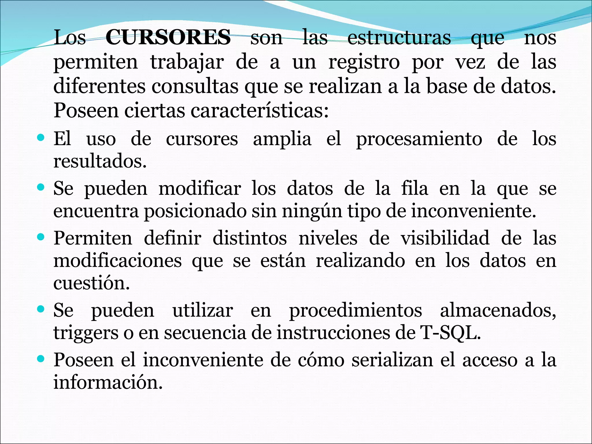 Los  CURSORES  son las estructuras que nos permiten trabajar de a un registro por vez de las diferentes consultas que se realizan a la base de datos. Poseen ciertas características: El uso de cursores amplia el procesamiento de los resultados. Se pueden modificar los datos de la fila en la que se encuentra posicionado sin ningún tipo de inconveniente. Permiten definir distintos niveles de visibilidad de las modificaciones que se están realizando en los datos en cuestión. Se pueden utilizar en procedimientos almacenados, triggers o en secuencia de instrucciones de T-SQL. Poseen el inconveniente de cómo serializan el acceso a la información. 
