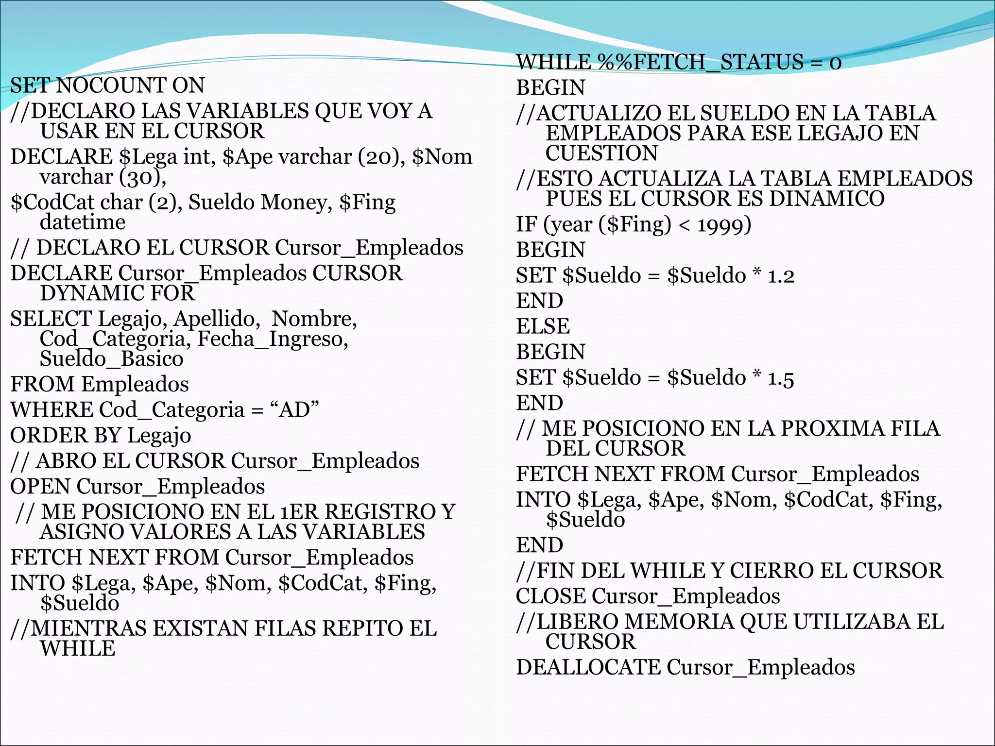 SET NOCOUNT ON //DECLARO LAS VARIABLES QUE VOY A USAR EN EL CURSOR DECLARE $Lega int, $Ape varchar (20), $Nom varchar (30), $CodCat char (2), Sueldo Money, $Fing datetime // DECLARO EL CURSOR Cursor_Empleados DECLARE Cursor_Empleados CURSOR DYNAMIC FOR SELECT Legajo, Apellido,  Nombre, Cod_Categoria, Fecha_Ingreso, Sueldo_Basico FROM Empleados WHERE Cod_Categoria = “AD” ORDER BY Legajo // ABRO EL CURSOR Cursor_Empleados OPEN Cursor_Empleados // ME POSICIONO EN EL 1ER REGISTRO Y ASIGNO VALORES A LAS VARIABLES FETCH NEXT FROM Cursor_Empleados INTO $Lega, $Ape, $Nom, $CodCat, $Fing, $Sueldo //MIENTRAS EXISTAN FILAS REPITO EL WHILE WHILE %%FETCH_STATUS = 0 BEGIN //ACTUALIZO EL SUELDO EN LA TABLA EMPLEADOS PARA ESE LEGAJO EN CUESTION //ESTO ACTUALIZA LA TABLA EMPLEADOS PUES EL CURSOR ES DINAMICO IF (year ($Fing) < 1999) BEGIN SET $Sueldo = $Sueldo * 1.2 END ELSE BEGIN SET $Sueldo = $Sueldo * 1.5 END // ME POSICIONO EN LA PROXIMA FILA DEL CURSOR FETCH NEXT FROM Cursor_Empleados INTO $Lega, $Ape, $Nom, $CodCat, $Fing, $Sueldo END //FIN DEL WHILE Y CIERRO EL CURSOR CLOSE Cursor_Empleados //LIBERO MEMORIA QUE UTILIZABA EL CURSOR DEALLOCATE Cursor_Empleados 