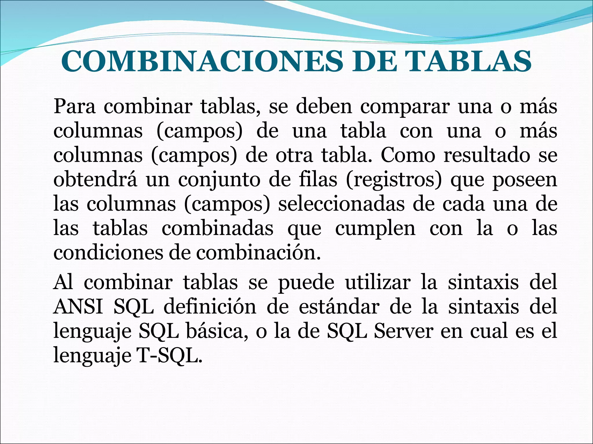 COMBINACIONES DE TABLAS Para combinar tablas, se deben comparar una o más columnas (campos) de una tabla con una o más columnas (campos) de otra tabla. Como resultado se obtendrá un conjunto de filas (registros) que poseen las columnas (campos) seleccionadas de cada una de las tablas combinadas que cumplen con la o las condiciones de combinación. Al combinar tablas se puede utilizar la sintaxis del ANSI SQL definición de estándar de la sintaxis del lenguaje SQL básica, o la de SQL Server en cual es el lenguaje T-SQL. 