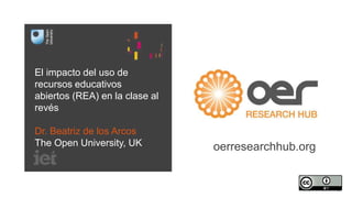 El impacto del uso de 
recursos educativos 
abiertos (REA) en la clase al 
revés 
Dr. Beatriz de los Arcos 
The Open University, UK oerresearchhub.org 
 