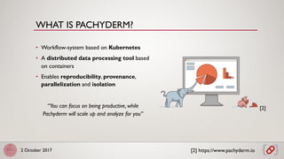 2 October 2017
• Workflow-system based on Kubernetes
• A distributed data processing tool based
on containers
• Enables reproducibility, provenance,
parallelization and isolation
“You can focus on being productive, while
Pachyderm will scale up and analyze for you”
[2] https://www.pachyderm.io
[2]
WHAT IS PACHYDERM?
 