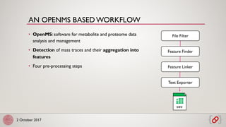 2 October 2017
• OpenMS: software for metabolite and proteome data
analysis and management
• Detection of mass traces and their aggregation into
features
• Four pre-processing steps
AN OPENMS BASED WORKFLOW
X
CSV
File Filter
Feature Finder
Feature Linker
Text Exporter
 