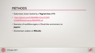 2 October 2017
• Kubernetes cluster backed by a Vagrant box (VM)
• https://github.com/CARAMBA-Clinic/COST-
CHARME/blob/master/README.md
• Execution of workflow-engine in Cloud-Like environment via
Jupyter
• Downstream analysis on RStudio
METHODS
 