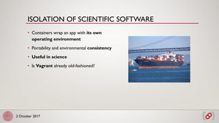 2 October 2017
• Containers wrap an app with its own
operating environment
• Portability and environmental consistency
• Useful in science
• Is Vagrant already old-fashioned?
ISOLATION OF SCIENTIFIC SOFTWARE
 