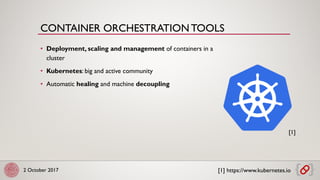 2 October 2017
• Deployment, scaling and management of containers in a
cluster
• Kubernetes: big and active community
• Automatic healing and machine decoupling
[1] https://www.kubernetes.io
[1]
CONTAINER ORCHESTRATION TOOLS
 