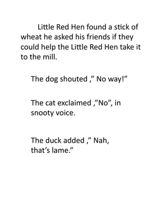  	
  	
  	
  	
  	
  	
  	
  	
  Li.le	
  Red	
  Hen	
  found	
  a	
  s7ck	
  of	
  
wheat	
  he	
  asked	
  his	
  friends	
  if	
  they	
  
could	
  help	
  the	
  Li.le	
  Red	
  Hen	
  take	
  it	
  
to	
  the	
  mill.	
  	
  	
  

       The	
  dog	
  shouted	
  ,”	
  No	
  way!”	
  

       The	
  cat	
  exclaimed	
  ,”No”,	
  in	
  
       snooty	
  voice.	
  


       The	
  duck	
  added	
  ,”	
  Nah,	
  
       that’s	
  lame.”	
  
 