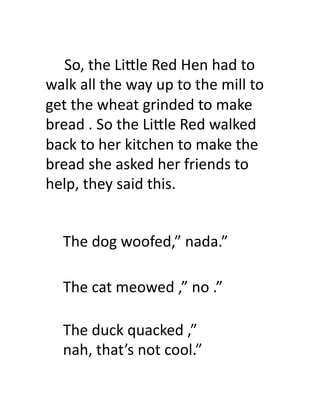  	
  	
  	
  	
  So,	
  the	
  Li.le	
  Red	
  Hen	
  had	
  to	
  
walk	
  all	
  the	
  way	
  up	
  to	
  the	
  mill	
  to	
  
get	
  the	
  wheat	
  grinded	
  to	
  make	
  
bread	
  .	
  So	
  the	
  Li.le	
  Red	
  walked	
  
back	
  to	
  her	
  kitchen	
  to	
  make	
  the	
  
bread	
  she	
  asked	
  her	
  friends	
  to	
  
help,	
  they	
  said	
  this.	
  	
  


     The	
  dog	
  woofed,”	
  nada.”	
  	
  

     The	
  cat	
  meowed	
  ,”	
  no	
  .”	
  

     The	
  duck	
  quacked	
  ,”	
  
     nah,	
  that’s	
  not	
  cool.”	
  	
  
 