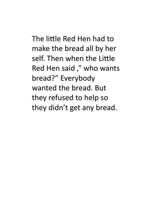 The	
  li.le	
  Red	
  Hen	
  had	
  to	
  
make	
  the	
  bread	
  all	
  by	
  her	
  
self.	
  Then	
  when	
  the	
  Li.le	
  
Red	
  Hen	
  said	
  ,”	
  who	
  wants	
  
bread?”	
  Everybody	
  
wanted	
  the	
  bread.	
  But	
  
they	
  refused	
  to	
  help	
  so	
  
they	
  didn’t	
  get	
  any	
  bread.	
  	
  	
  
 