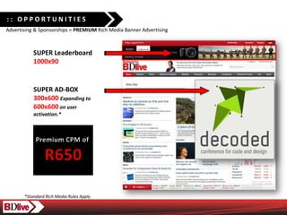 :: OPPORTUNITIES
Advertising & Sponsorships > PREMIUM Rich Media Banner Advertising



           SUPER Leaderboard
           1000x90


           SUPER AD-BOX
           300x600 Expanding to
           600x600 on user
           activation.*




       *Standard Rich Media Rules Apply
 