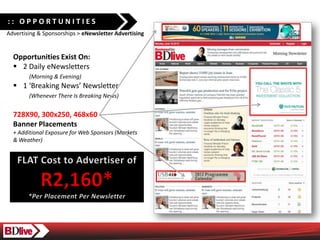 :: OPPORTUNITIES
Advertising & Sponsorships > eNewsletter Advertising


  Opportunities Exist On:
  ? 2 Daily eNewsletters
        (Morning & Evening)
  ? 1 Breaking News Newsletter
        (Whenever There Is Breaking News)


  728X90, 300x250, 468x60
  Banner Placements
  + Additional Exposure for Web Sponsors (Markets
  & Weather)
 