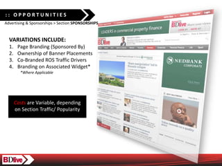 :: OPPORTUNITIES
Advertising & Sponsorships > Section SPONSORSHIPS


  VARIATIONS INCLUDE:
  1.    Page Branding (Sponsored By)
  2.    Ownership of Banner Placements
  3.    Co-Branded ROS Traffic Drivers
  4.    Branding on Associated Widget*
         *Where Applicable




       Costs are Variable, depending
       on Section Traffic/ Popularity
 