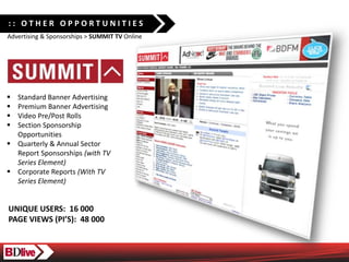 :: OTHER OPPORTUNITIES
Advertising & Sponsorships > SUMMIT TV Online




? Standard Banner Advertising
? Premium Banner Advertising
? Video Pre/Post Rolls
? Section Sponsorship
  Opportunities
? Quarterly & Annual Sector
  Report Sponsorships (with TV
  Series Element)
? Corporate Reports (With TV
  Series Element)


UNIQUE USERS: 16 000
PAGE VIEWS (PIS): 48 000
 