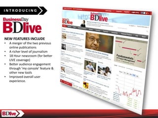 INTRODUCING




NEW FEATURES INCLUDE
?   A merger of the two previous
    online publications
?   A richer level of journalism
?   18 Hour newsroom (for better
    LIVE coverage)
?   Better audience engagement
    through my console feature &
    other new tools
?   Improved overall user
    experience.
 