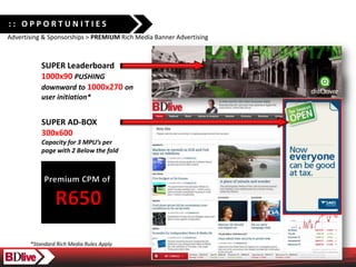 :: OPPORTUNITIES
Advertising & Sponsorships > PREMIUM Rich Media Banner Advertising



           SUPER Leaderboard
           1000x90 PUSHING
           downward to 1000x270 on
           user initiation*


           SUPER AD-BOX
           300x600
           Capacity for 3 MPUs per
           page with 2 Below the fold




       *Standard Rich Media Rules Apply
 