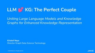 © 2023 Neo4j, Inc. All rights reserved.
© 2023 Neo4j, Inc. All rights reserved.
LLM 💕 KG: The Perfect Couple
Uniting Large Language Models and Knowledge
Graphs for Enhanced Knowledge Representation
Kristof Neys
Director Graph Data Science Technology
 