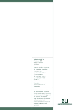 PERSPECTIVES N°145
4e
trimestre 2015
Clôture de rédaction
15/10/2015
Rédaction et éditeur responsable :
BLI – Banque de Luxembourg
Investments S.A.
7, boulevard Prince Henri
L-1724 Luxembourg
Tél. (+352) 26 26 99 33 18
Fax (+352) 26 26 99 33 33
www.bli.lu
Impression:
Imprimerie Centrale s.a.
Luxembourg
Les renseignements, puisés aux
meilleures sources, sont néanmoins
donnés sans garantie ni engagement.
Les prévisions de la présente
étude représentent l’avis personnel
de l’auteur uniquement.
Reproduction autorisée moyennant
indication de la source (copie
souhaitée).
 