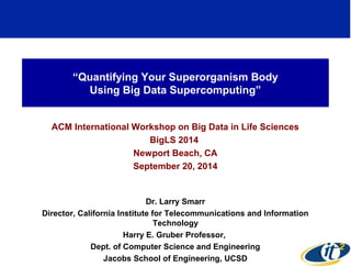 “Quantifying Your Superorganism Body 
Using Big Data Supercomputing” 
ACM International Workshop on Big Data in Life Sciences 
BigLS 2014 
Newport Beach, CA 
September 20, 2014 
Dr. Larry Smarr 
Director, California Institute for Telecommunications and Information 
Technology 
Harry E. Gruber Professor, 
Dept. of Computer Science and Engineering 
Jacobs School of Engineering, UCSD 
http://lsmarr.calit2.net 
1 
 