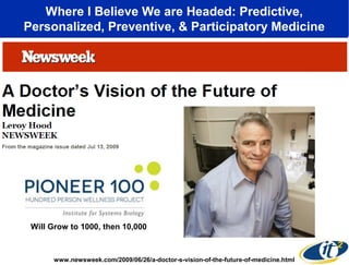 Where I Believe We are Headed: Predictive, 
Personalized, Preventive, & Participatory Medicine 
Will Grow to 1000, then 10,000 
www.newsweek.com/2009/06/26/a-doctor-s-vision-of-the-future-of-medicine.html 
 