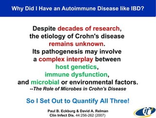 Why Did I Have an Autoimmune Disease like IBD? 
Despite decades of research, 
the etiology of Crohn's disease 
remains unknown. 
Its pathogenesis may involve 
a complex interplay between 
host genetics, 
immune dysfunction, 
and microbial or environmental factors. 
--The Role of Microbes in Crohn's Disease 
So I Set Out to Quantify All Three! 
Paul B. Eckburg & David A. Relman 
Clin Infect Dis. 44:256-262 (2007) 
 
