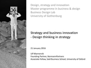 Design, strategy and innovation
Master programme in business & design
Business Design Lab
University of Gothenburg
Strategy and business innovation
- Design thinking in strategy
21 January 2016
Ulf Mannervik
Founding Partner, NormannPartners
Associate Fellow, Saïd Business School, University of Oxford
 