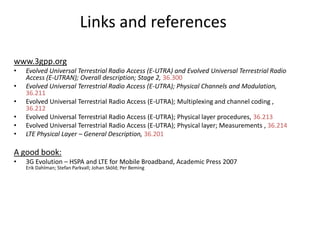 Links and references
www.3gpp.org
•
•
•
•
•
•

Evolved Universal Terrestrial Radio Access (E-UTRA) and Evolved Universal Terrestrial Radio
Access (E-UTRAN); Overall description; Stage 2, 36.300
Evolved Universal Terrestrial Radio Access (E-UTRA); Physical Channels and Modulation,
36.211
Evolved Universal Terrestrial Radio Access (E-UTRA); Multiplexing and channel coding ,
36.212
Evolved Universal Terrestrial Radio Access (E-UTRA); Physical layer procedures, 36.213
Evolved Universal Terrestrial Radio Access (E-UTRA); Physical layer; Measurements , 36.214
LTE Physical Layer – General Description, 36.201

A good book:
•

3G Evolution – HSPA and LTE for Mobile Broadband, Academic Press 2007
Erik Dahlman; Stefan Parkvall; Johan Sköld; Per Beming

 