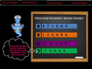 Barisan Bilangan
Barisan Bilangan

Barisan Bilangan
Barisan Bilangan
Invers Matriks

Barisan Bilangan
Baris Bilangan

Barisan Bilangan

Mana yang merupakan barisan bilangan
Benar

5, 7, 1, 2, 8, 9, . . .

B
Ini barisan bilangan,
karena mempunyai
pola tertentu, yaitu
penambahan urut
dari 4,3,2,1 dst.

A

1, 2, 3, 4, 5, 6, . . .

C

15, 10, 5, 0,-5, . . .

D

-7,-3, 0, 2, 3, . . .

 