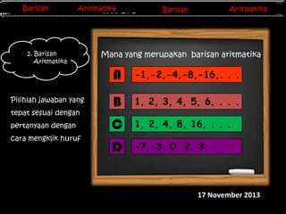 Barisan
Barisan

Aritmatika
Aritmatika

2. Barisan
Aritmatika

Barisan
Barisan
Invers Matriks

Aritmatika
Aritmatika

Mana yang merupakan barisan aritmatika

A
Pilihlah jawaban yang

tepat sesuai dengan
pertanyaan dengan
cara mengklik huruf
A-F

-1,-2,-4,-8,-16,. . .

B

1, 2, 3, 4, 5, 6, . . .

C

1, 2, 4, 8, 16, . . .

D

-7,-3, 0, 2, 3, . . .

17 November 2013

 