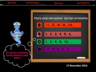 Barisan
Barisan

Aritmatika
Aritmatika

Barisan
Barisan
Invers Matriks

Aritmatika
Aritmatika

Mana yang merupakan barisan aritmatika

A

Ini barisan aritmatika,
karena bedanya sama,
yaitu 1

B

1, 2, 3, 4, 5, 6, . . .

C

Benar

-1,-2,-4,-8,-16,. . .

1, 2, 4, 8, 16, . . .

D

-7,-3, 0, 2, 3, . . .

17 November 2013

 