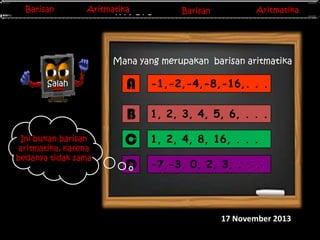 Barisan
Barisan

Aritmatika
Aritmatika

Barisan
Barisan
Invers Matriks

Aritmatika
Aritmatika

Mana yang merupakan barisan aritmatika

Ini bukan barisan
aritmatika, karena
bedanya tidak sama

A

-1,-2,-4,-8,-16,. . .

B

Salah

1, 2, 3, 4, 5, 6, . . .

C

1, 2, 4, 8, 16, . . .

D

-7,-3, 0, 2, 3, . . .

17 November 2013

 