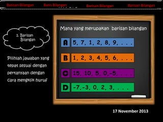 Barisan Bilangan
Barisan Bilangan

Barisan Bilangan
Barisan Bilangan
Invers Matriks

Barisan Bilangan
Baris Bilangan

Barisan Bilangan

Mana yang merupakan barisan bilangan
1. Barisan
Bilangan

Pilihlah jawaban yang

A

5, 7, 1, 2, 8, 9, . . .

B

1, 2, 3, 4, 5, 6, . . .

C

15, 10, 5, 0,-5, . . .

D

-7,-3, 0, 2, 3, . . .

tepat sesuai dengan
pertanyaan dengan
cara mengklik huruf
A-F

17 November 2013

 