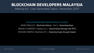 BLOCKCHAIN DEVELOPERS MALAYSIA
http://neuroware.io
Meetup #2 - User Generated Topics - November, 2017
sponsored by
BLOCKCHAIN DEVELOPER PRESENTATIONS & LIVE DEMOS
MARK SMALLEY - Blockchain Basics - Part 2 - Generating Keys
BRUNO CLERMONT ( Mystery Inc ) - Decentralized Storage with IPFS
RICKARD OBERG ( RealVisionTV ) - Exploring Crypto through Graphs
 