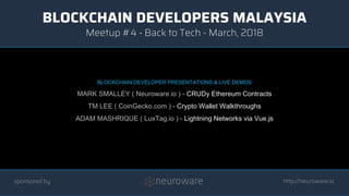 BLOCKCHAIN DEVELOPERS MALAYSIA
http://neuroware.io
Meetup #4 - Back to Tech - March, 2018
sponsored by
BLOCKCHAIN DEVELOPER PRESENTATIONS & LIVE DEMOS
MARK SMALLEY ( Neuroware.io ) - CRUDy Ethereum Contracts
TM LEE ( CoinGecko.com ) - Crypto Wallet Walkthroughs
ADAM MASHRIQUE ( LuxTag.io ) - Lightning Networks via Vue.js
 