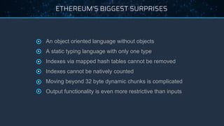 ETHEREUM’S BIGGEST SURPRISES
● An object oriented language without objects
● A static typing language with only one type
● Indexes via mapped hash tables cannot be removed
● Indexes cannot be natively counted
● Moving beyond 32 byte dynamic chunks is complicated
● Output functionality is even more restrictive than inputs
 