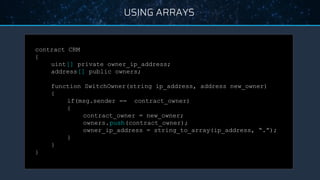 USING ARRAYS
contract CRM
{
uint[] private owner_ip_address;
address[] public owners;
function SwitchOwner(string ip_address, address new_owner)
{
if(msg.sender == contract_owner)
{
contract_owner = new_owner;
owners.push(contract_owner);
owner_ip_address = string_to_array(ip_address, “.”);
}
}
}
 