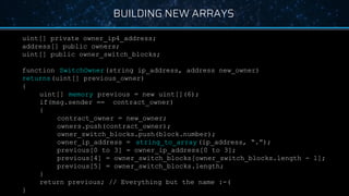 BUILDING NEW ARRAYS
uint[] private owner_ip4_address;
address[] public owners;
uint[] public owner_switch_blocks;
function SwitchOwner(string ip_address, address new_owner)
returns(uint[] previous_owner)
{
uint[] memory previous = new uint[](6);
if(msg.sender == contract_owner)
{
contract_owner = new_owner;
owners.push(contract_owner);
owner_switch_blocks.push(block.number);
owner_ip_address = string_to_array (ip_address, “.”);
previous[0 to 3] = owner_ip_address[0 to 3];
previous[4] = owner_switch_blocks[owner_switch_blocks.length - 1];
previous[5] = owner_switch_blocks.length;
}
return previous; // Everything but the name :-(
}
 