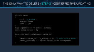 THE ONLY WAY TO DELETE - STEP 2 - COST EFFECTIVE UPDATING
struct owner
{
bool is_active;
string name;
uint[] ip;
}
mapping(address => owner) owners;
uint owner_count = 0;
function destroy(address owner_id)
{
owners[owner_id].is_active = 0; // this costs ether
owner_count--; // manual owner count management
}
 