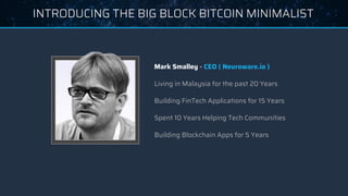 INTRODUCING THE BIG BLOCK BITCOIN MINIMALIST
Mark Smalley - CEO ( Neuroware.io )
Living in Malaysia for the past 20 Years
Building FinTech Applications for 15 Years
Spent 10 Years Helping Tech Communities
Building Blockchain Apps for 5 Years
 