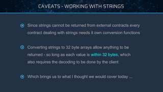 CAVEATS - WORKING WITH STRINGS
● Since strings cannot be returned from external contracts every
contract dealing with strings needs it own conversion functions
● Converting strings to 32 byte arrays allow anything to be
returned - so long as each value is within 32 bytes, which
also requires the decoding to be done by the client
● Which brings us to what I thought we would cover today ...
 