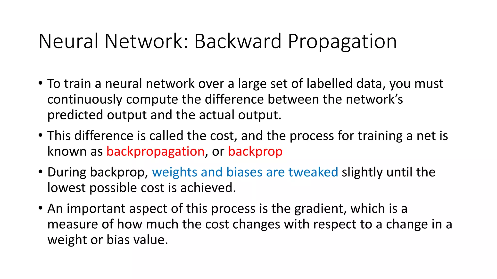 Neural Network: Backward Propagation
• To train a neural network over a large set of labelled data, you must
continuously compute the difference between the network’s
predicted output and the actual output.
• This difference is called the cost, and the process for training a net is
known as backpropagation, or backprop
• During backprop, weights and biases are tweaked slightly until the
lowest possible cost is achieved.
• An important aspect of this process is the gradient, which is a
measure of how much the cost changes with respect to a change in a
weight or bias value.
 