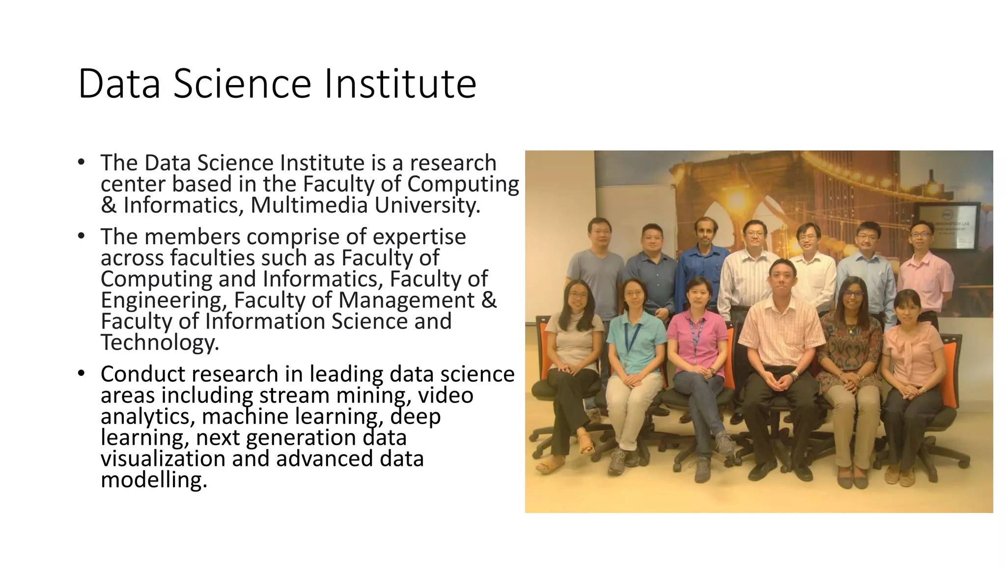 Data Science Institute
• The Data Science Institute is a research
center based in the Faculty of Computing
& Informatics, Multimedia University.
• The members comprise of expertise
across faculties such as Faculty of
Computing and Informatics, Faculty of
Engineering, Faculty of Management &
Faculty of Information Science and
Technology.
• Conduct research in leading data science
areas including stream mining, video
analytics, machine learning, deep
learning, next generation data
visualization and advanced data
modelling.
 