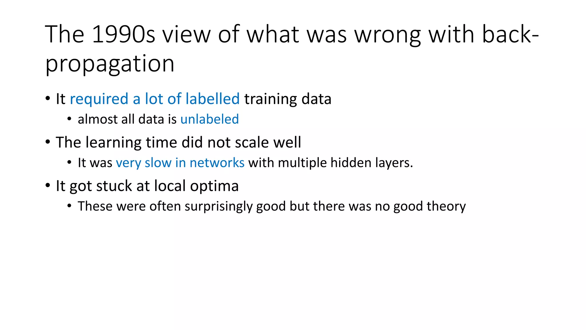 The 1990s view of what was wrong with back-
propagation
• It required a lot of labelled training data
• almost all data is unlabeled
• The learning time did not scale well
• It was very slow in networks with multiple hidden layers.
• It got stuck at local optima
• These were often surprisingly good but there was no good theory
 