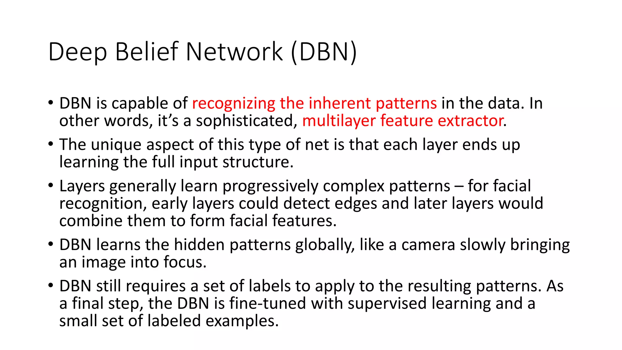 Deep Belief Network (DBN)
• DBN is capable of recognizing the inherent patterns in the data. In
other words, it’s a sophisticated, multilayer feature extractor.
• The unique aspect of this type of net is that each layer ends up
learning the full input structure.
• Layers generally learn progressively complex patterns – for facial
recognition, early layers could detect edges and later layers would
combine them to form facial features.
• DBN learns the hidden patterns globally, like a camera slowly bringing
an image into focus.
• DBN still requires a set of labels to apply to the resulting patterns. As
a final step, the DBN is fine-tuned with supervised learning and a
small set of labeled examples.
 