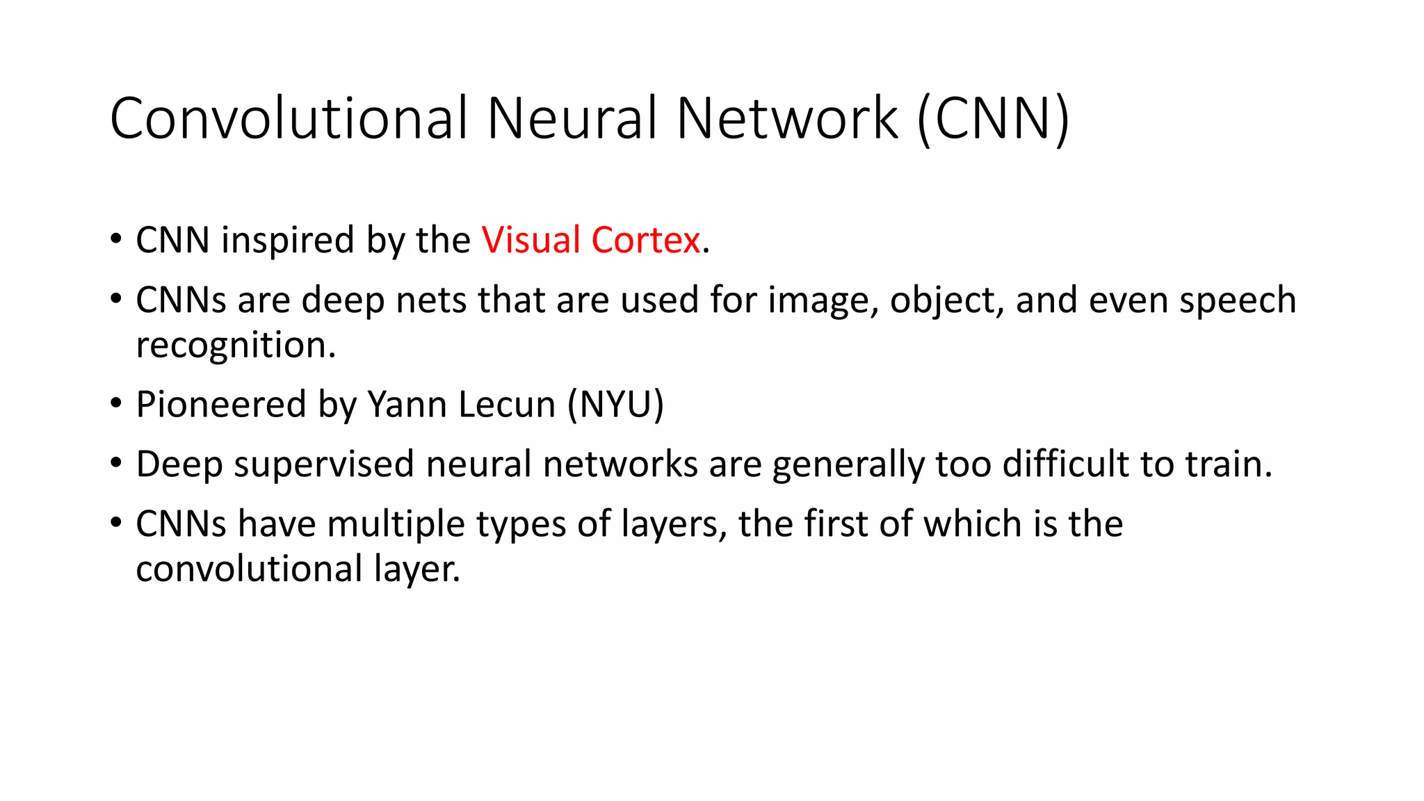 Convolutional Neural Network (CNN)
• CNN inspired by the Visual Cortex.
• CNNs are deep nets that are used for image, object, and even speech
recognition.
• Pioneered by Yann Lecun (NYU)
• Deep supervised neural networks are generally too difficult to train.
• CNNs have multiple types of layers, the first of which is the
convolutional layer.
 