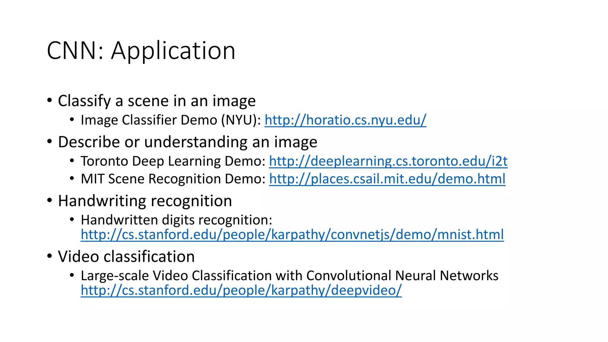 CNN: Application
• Classify a scene in an image
• Image Classifier Demo (NYU): http://horatio.cs.nyu.edu/
• Describe or understanding an image
• Toronto Deep Learning Demo: http://deeplearning.cs.toronto.edu/i2t
• MIT Scene Recognition Demo: http://places.csail.mit.edu/demo.html
• Handwriting recognition
• Handwritten digits recognition:
http://cs.stanford.edu/people/karpathy/convnetjs/demo/mnist.html
• Video classification
• Large-scale Video Classification with Convolutional Neural Networks
http://cs.stanford.edu/people/karpathy/deepvideo/
 