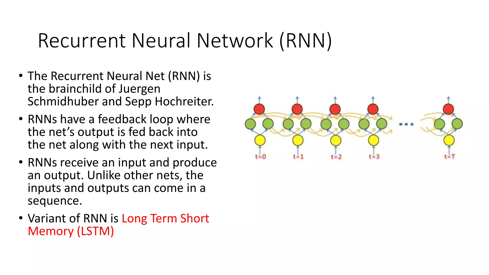 Recurrent Neural Network (RNN)
• The Recurrent Neural Net (RNN) is
the brainchild of Juergen
Schmidhuber and Sepp Hochreiter.
• RNNs have a feedback loop where
the net’s output is fed back into
the net along with the next input.
• RNNs receive an input and produce
an output. Unlike other nets, the
inputs and outputs can come in a
sequence.
• Variant of RNN is Long Term Short
Memory (LSTM)
 