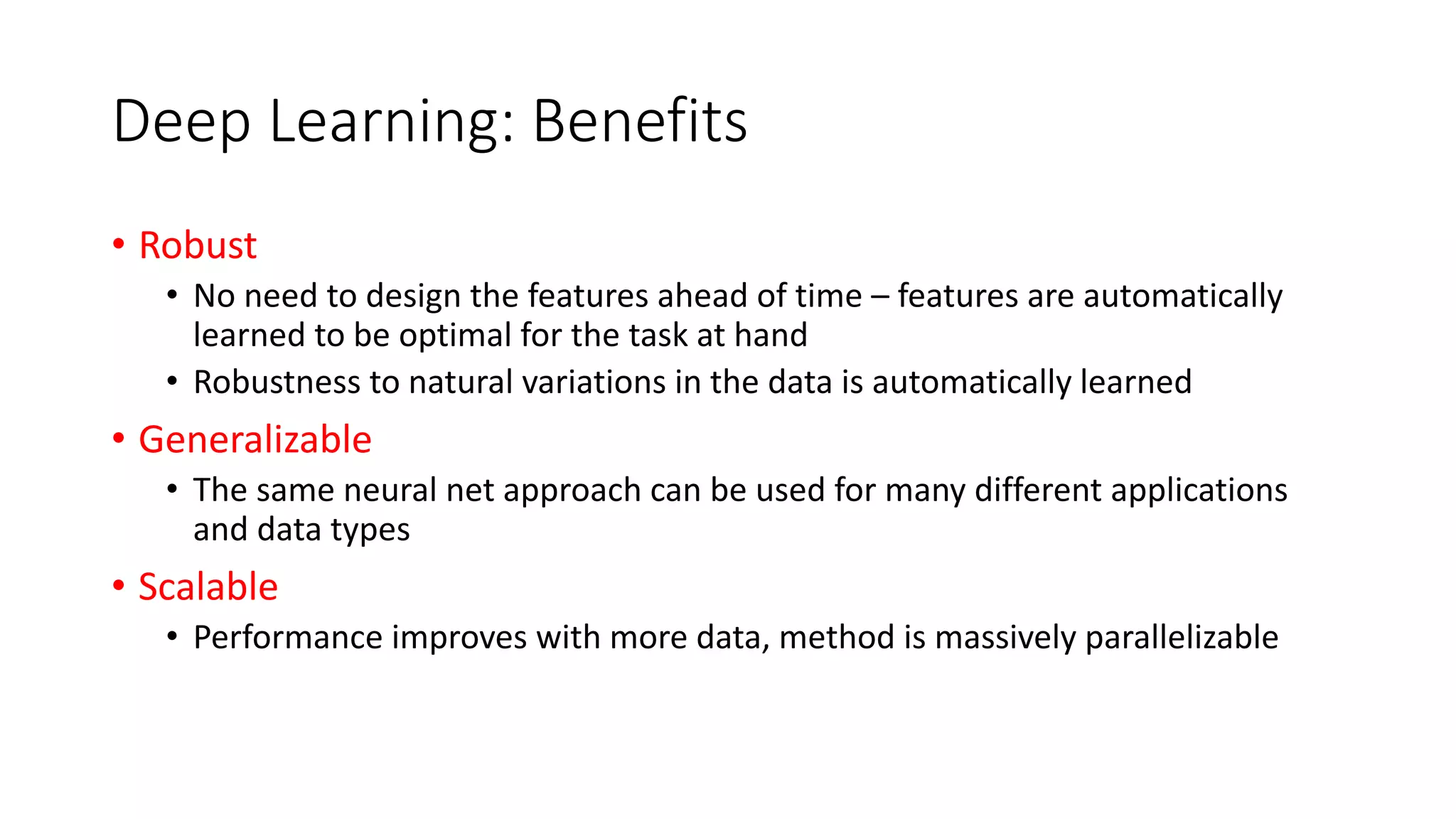 Deep Learning: Benefits
• Robust
• No need to design the features ahead of time – features are automatically
learned to be optimal for the task at hand
• Robustness to natural variations in the data is automatically learned
• Generalizable
• The same neural net approach can be used for many different applications
and data types
• Scalable
• Performance improves with more data, method is massively parallelizable
 